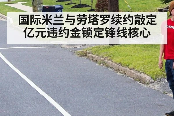 国际米兰与劳塔罗续约敲定亿元违约金锁定锋线核心
